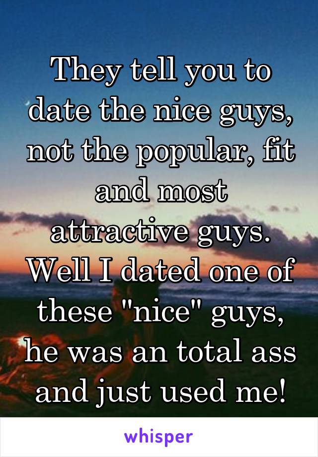 They tell you to date the nice guys, not the popular, fit and most attractive guys. Well I dated one of these "nice" guys, he was an total ass and just used me!