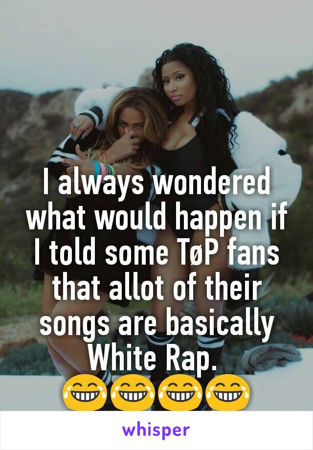 I always wondered what would happen if I told some TøP fans that allot of their songs are basically White Rap. 
😂😂😂😂