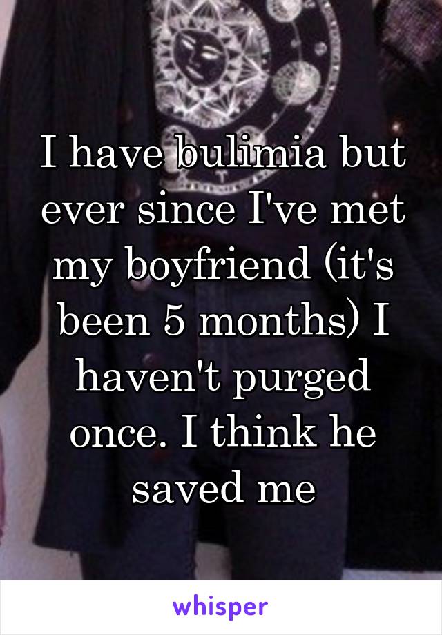 I have bulimia but ever since I've met my boyfriend (it's been 5 months) I haven't purged once. I think he saved me
