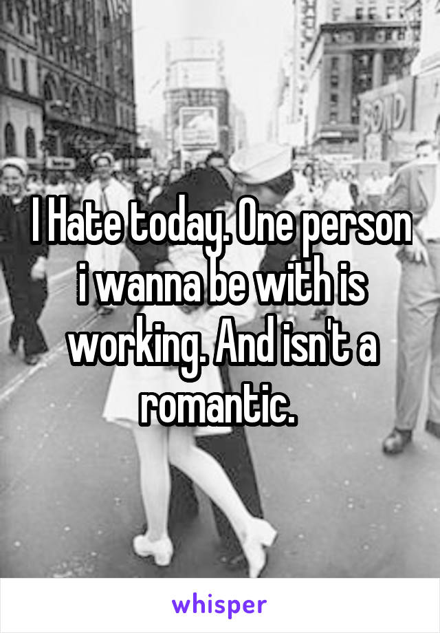 I Hate today. One person i wanna be with is working. And isn't a romantic. 