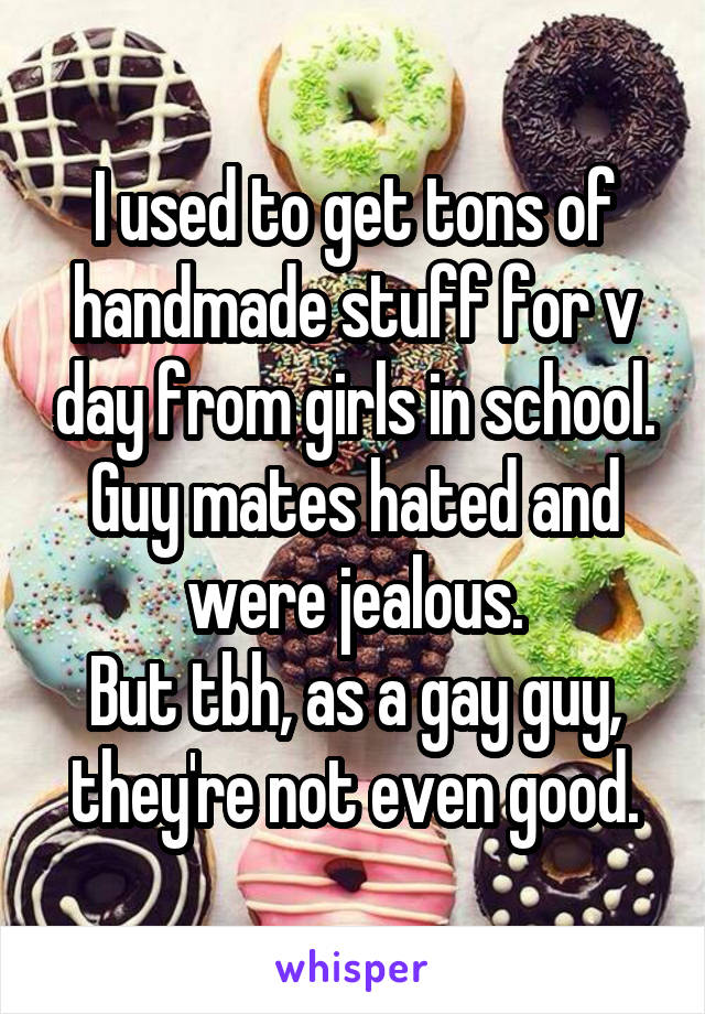 I used to get tons of handmade stuff for v day from girls in school.
Guy mates hated and were jealous.
But tbh, as a gay guy, they're not even good.