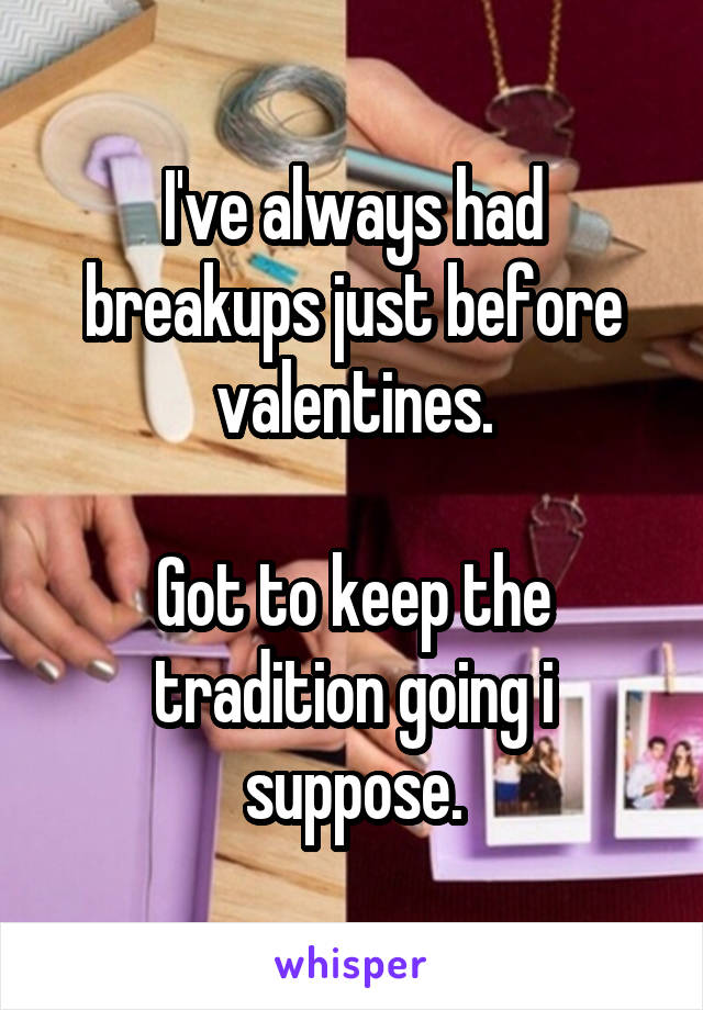 I've always had breakups just before valentines.

Got to keep the tradition going i suppose.