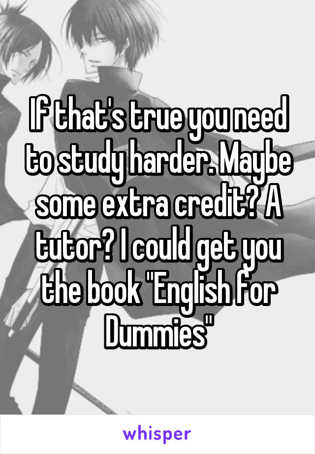 If that's true you need to study harder. Maybe some extra credit? A tutor? I could get you the book "English for Dummies"