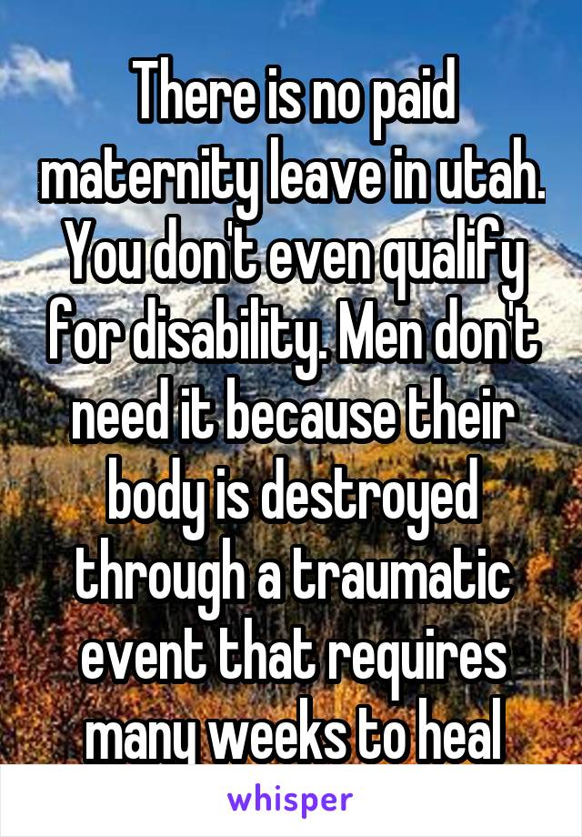 There is no paid maternity leave in utah. You don't even qualify for disability. Men don't need it because their body is destroyed through a traumatic event that requires many weeks to heal