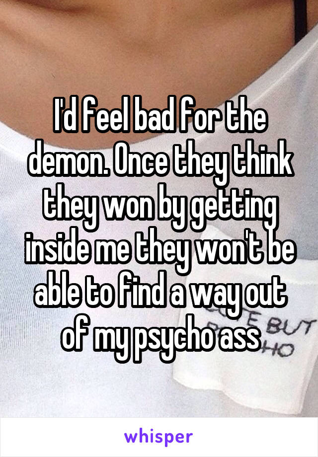 I'd feel bad for the demon. Once they think they won by getting inside me they won't be able to find a way out of my psycho ass