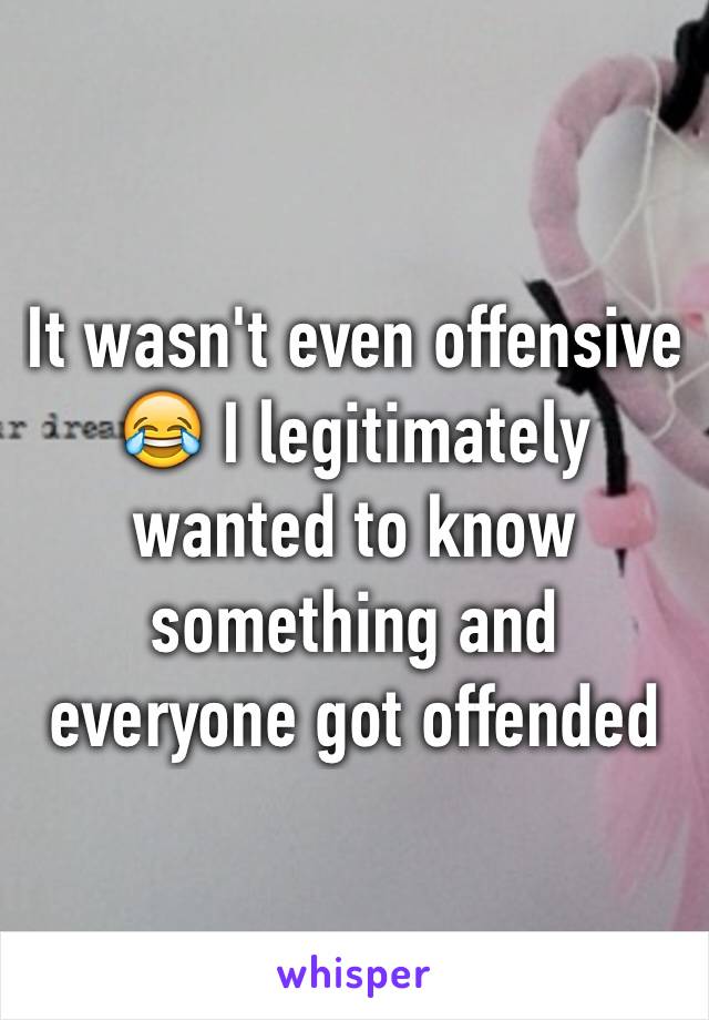 It wasn't even offensive 😂 I legitimately wanted to know something and everyone got offended