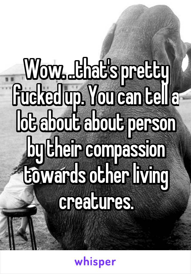 Wow. ..that's pretty fucked up. You can tell a lot about about person by their compassion towards other living creatures.