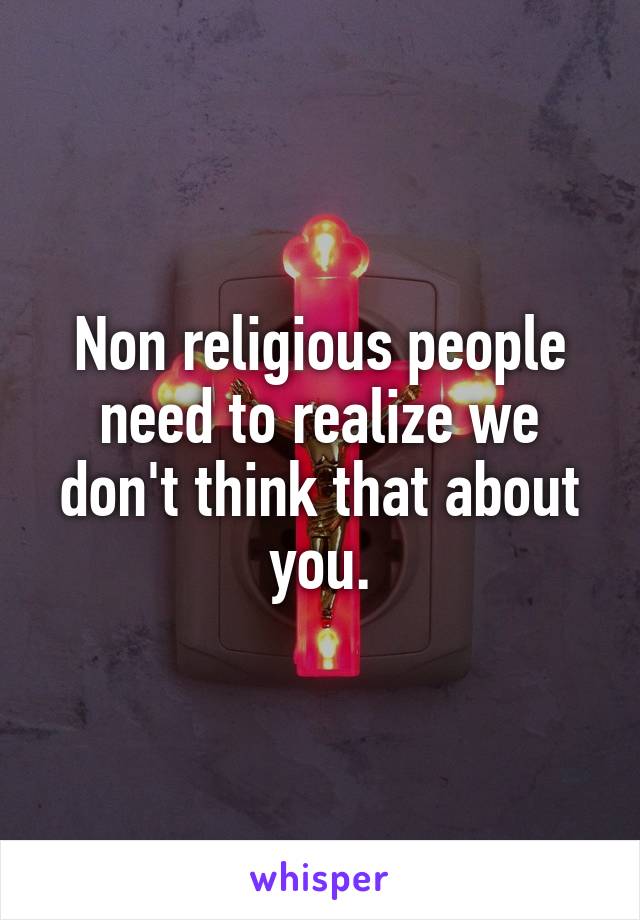 Non religious people need to realize we don't think that about you.