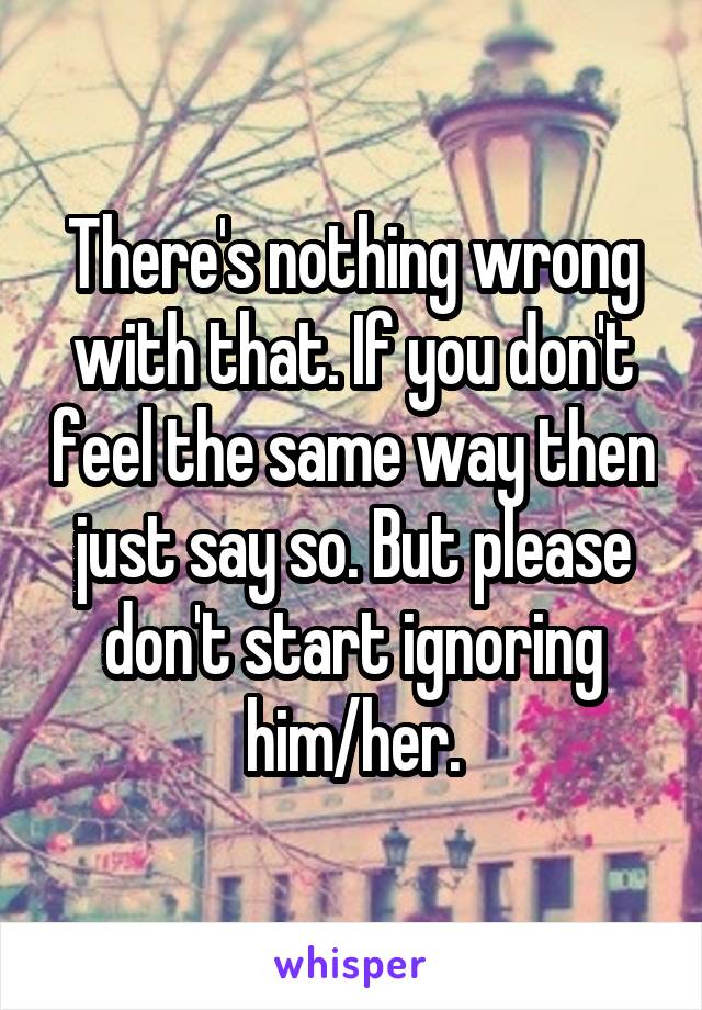 There's nothing wrong with that. If you don't feel the same way then just say so. But please don't start ignoring him/her.