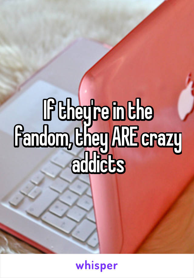 If they're in the fandom, they ARE crazy addicts