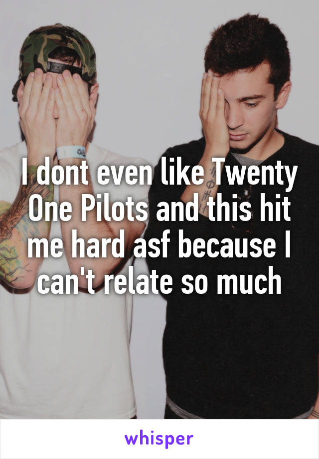 I dont even like Twenty One Pilots and this hit me hard asf because I can't relate so much