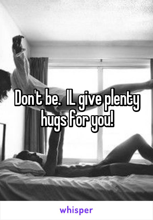 Don't be.  IL give plenty hugs for you!