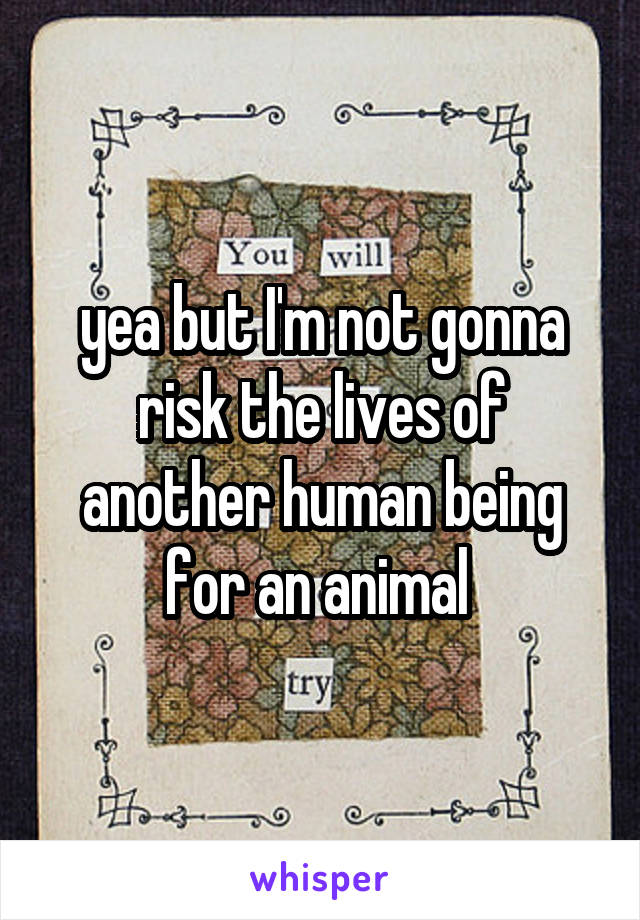 yea but I'm not gonna risk the lives of another human being for an animal 