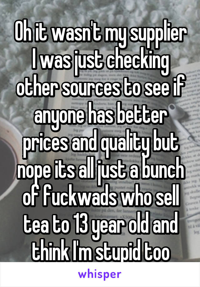Oh it wasn't my supplier I was just checking other sources to see if anyone has better prices and quality but nope its all just a bunch of fuckwads who sell tea to 13 year old and think I'm stupid too
