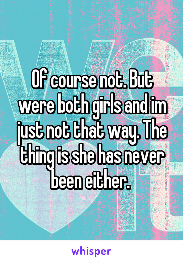Of course not. But were both girls and im just not that way. The thing is she has never been either. 