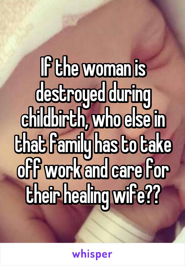 If the woman is destroyed during childbirth, who else in that family has to take off work and care for their healing wife??