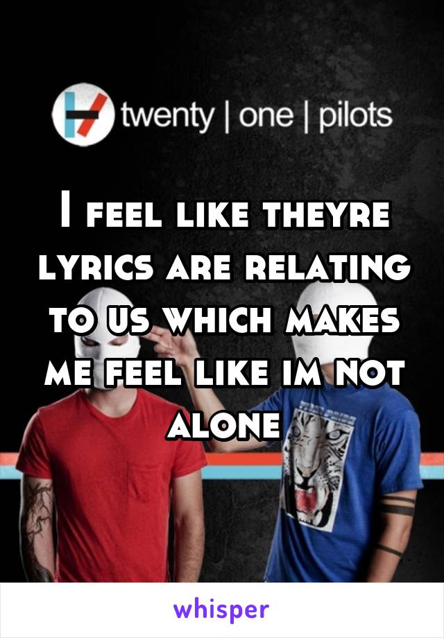 I feel like theyre lyrics are relating to us which makes me feel like im not alone