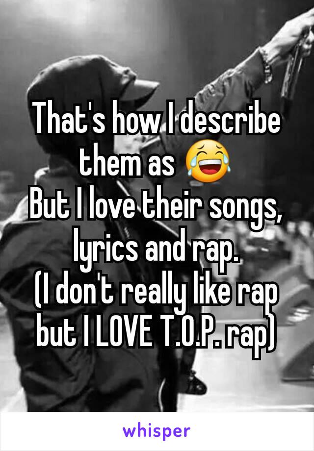 That's how I describe them as 😂
But I love their songs, lyrics and rap.
(I don't really like rap but I LOVE T.O.P. rap)