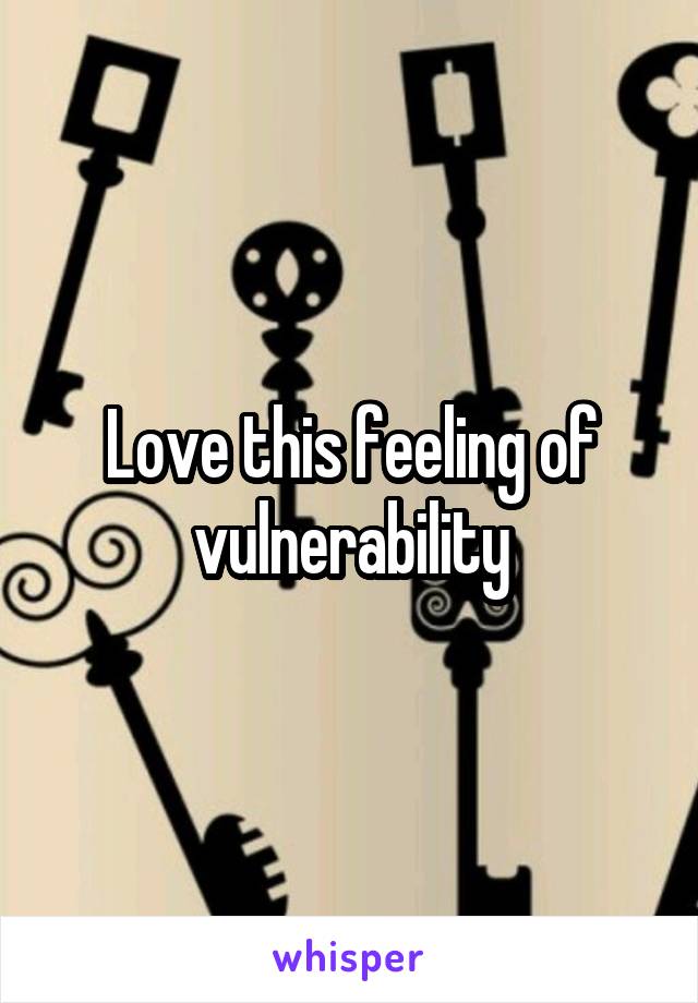 Love this feeling of vulnerability