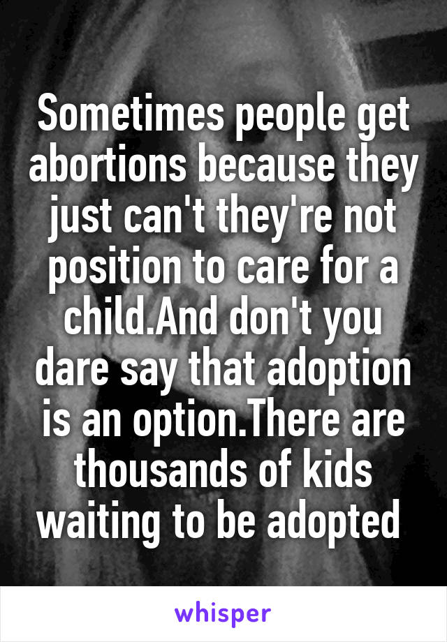 Sometimes people get abortions because they just can't they're not position to care for a child.And don't you dare say that adoption is an option.There are thousands of kids waiting to be adopted 
