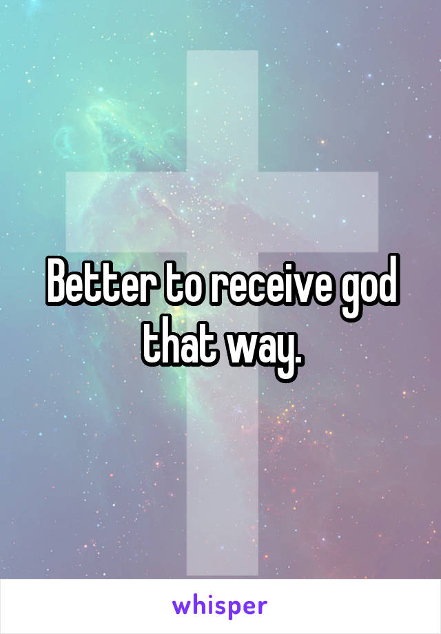 Better to receive god that way.