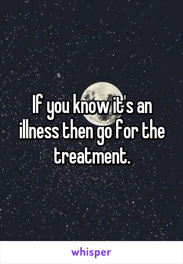 If you know it's an illness then go for the treatment.