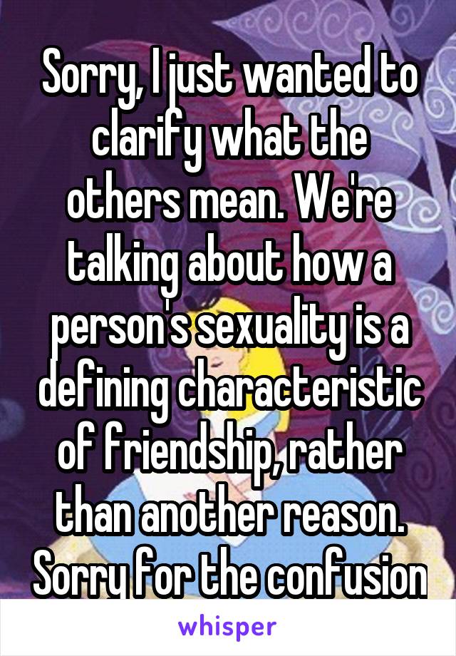 Sorry, I just wanted to clarify what the others mean. We're talking about how a person's sexuality is a defining characteristic of friendship, rather than another reason. Sorry for the confusion