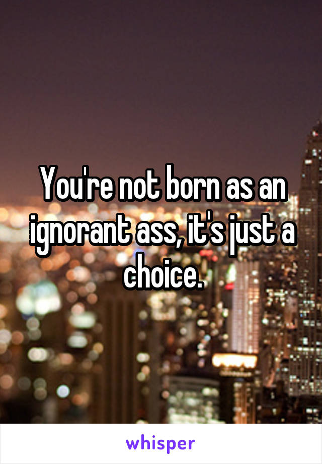 You're not born as an ignorant ass, it's just a choice.