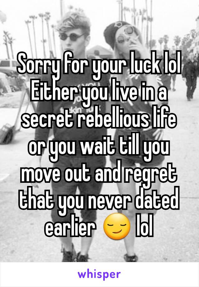 Sorry for your luck lol Either you live in a secret rebellious life or you wait till you move out and regret that you never dated earlier 😏 lol