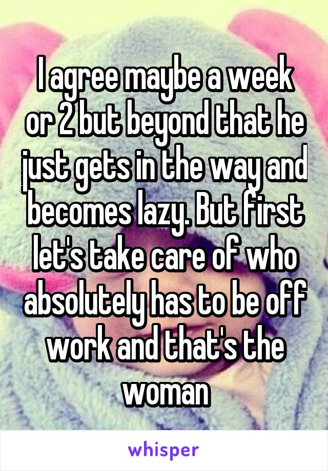 I agree maybe a week or 2 but beyond that he just gets in the way and becomes lazy. But first let's take care of who absolutely has to be off work and that's the woman