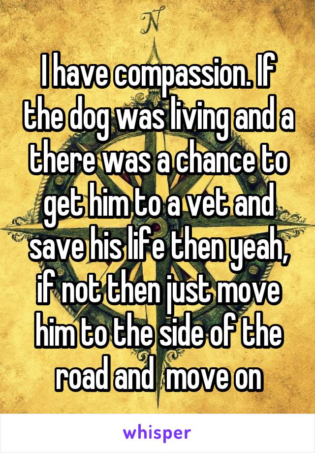 I have compassion. If the dog was living and a there was a chance to get him to a vet and save his life then yeah, if not then just move him to the side of the road and  move on