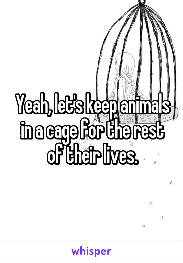 Yeah, let's keep animals in a cage for the rest of their lives.