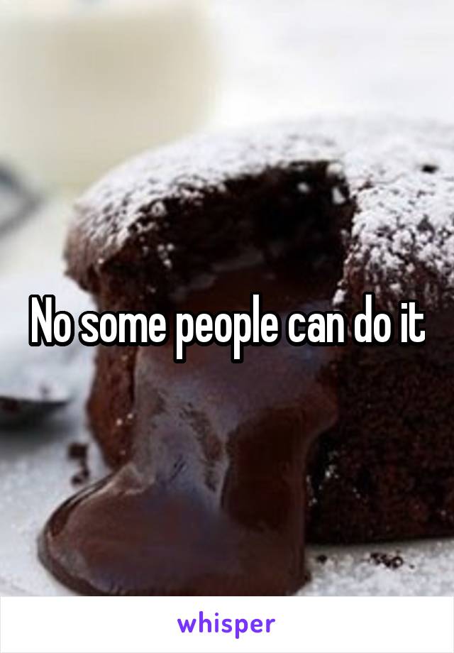 No some people can do it