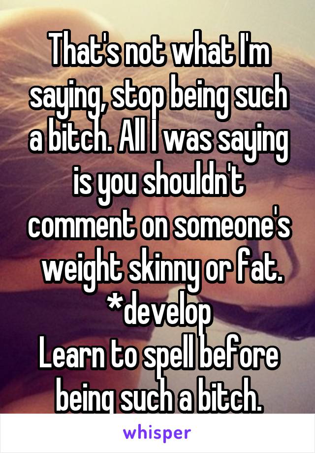 That's not what I'm saying, stop being such a bitch. All I was saying is you shouldn't comment on someone's
 weight skinny or fat.
*develop
Learn to spell before being such a bitch.