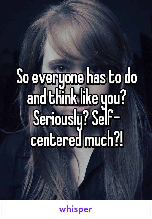 So everyone has to do and think like you? Seriously? Self- centered much?!