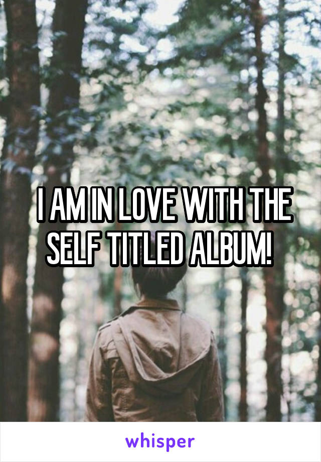  I AM IN LOVE WITH THE SELF TITLED ALBUM! 