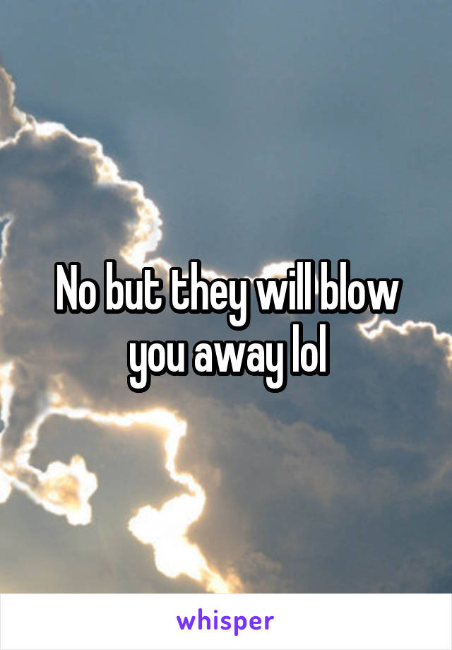 No but they will blow you away lol