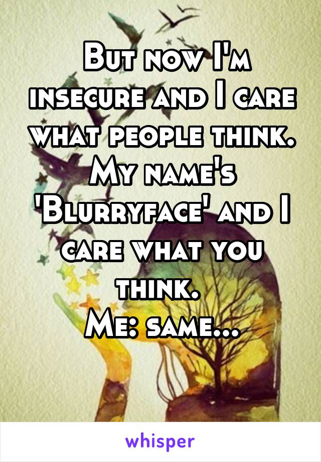  But now I'm insecure and I care what people think. My name's 'Blurryface' and I care what you think. 
Me: same...

