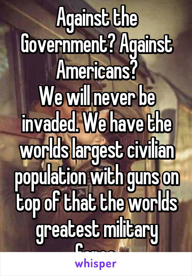 Against the Government? Against Americans?
We will never be invaded. We have the worlds largest civilian population with guns on top of that the worlds greatest military force.
