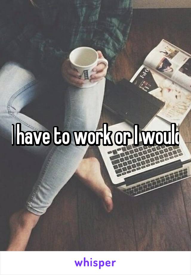 I have to work or I would