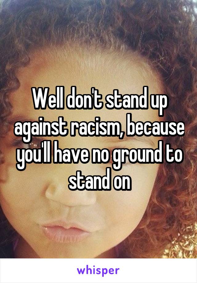 Well don't stand up against racism, because you'll have no ground to stand on