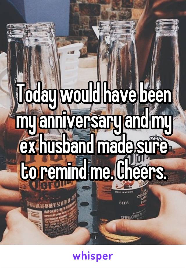 Today would have been my anniversary and my ex husband made sure to remind me. Cheers.