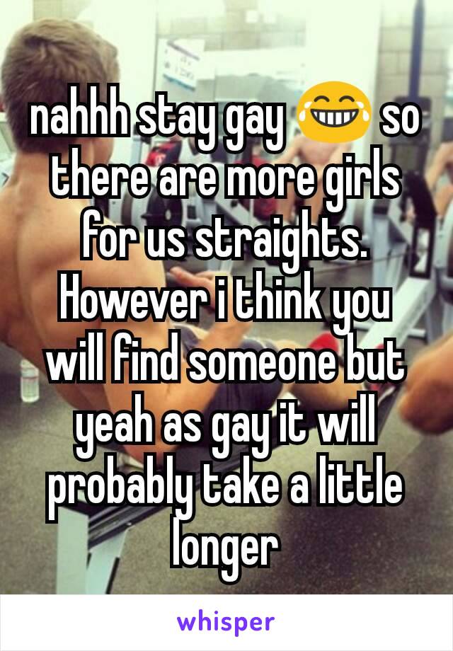 nahhh stay gay 😂 so there are more girls for us straights.
However i think you will find someone but yeah as gay it will probably take a little longer