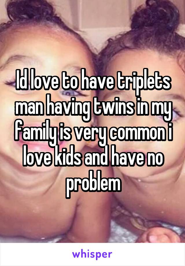 Id love to have triplets man having twins in my family is very common i love kids and have no problem