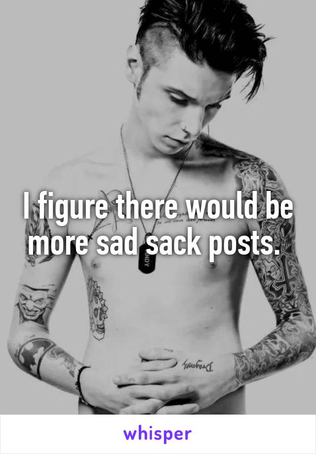 I figure there would be more sad sack posts. 