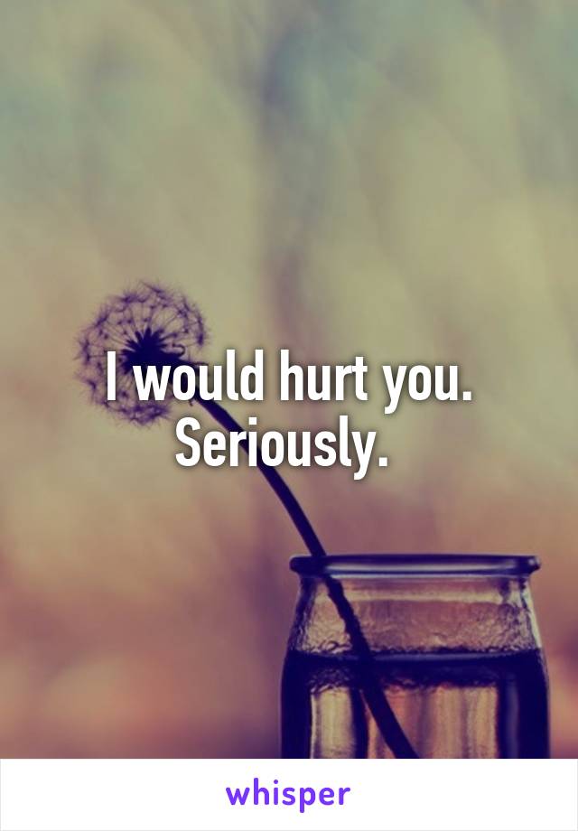 I would hurt you. Seriously. 