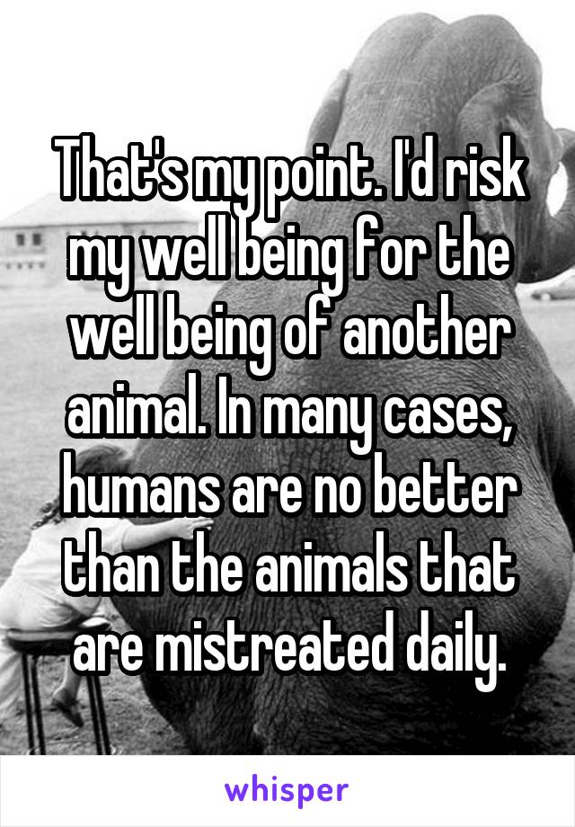 That's my point. I'd risk my well being for the well being of another animal. In many cases, humans are no better than the animals that are mistreated daily.