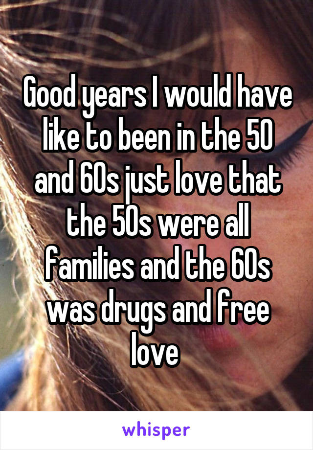 Good years I would have like to been in the 50 and 60s just love that the 50s were all families and the 60s was drugs and free love 