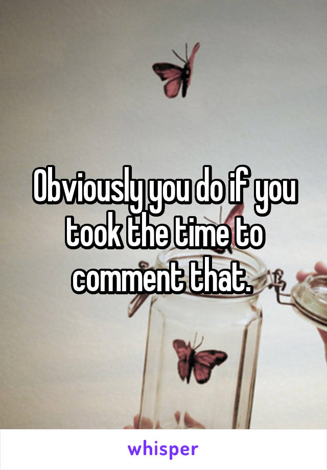 Obviously you do if you took the time to comment that. 