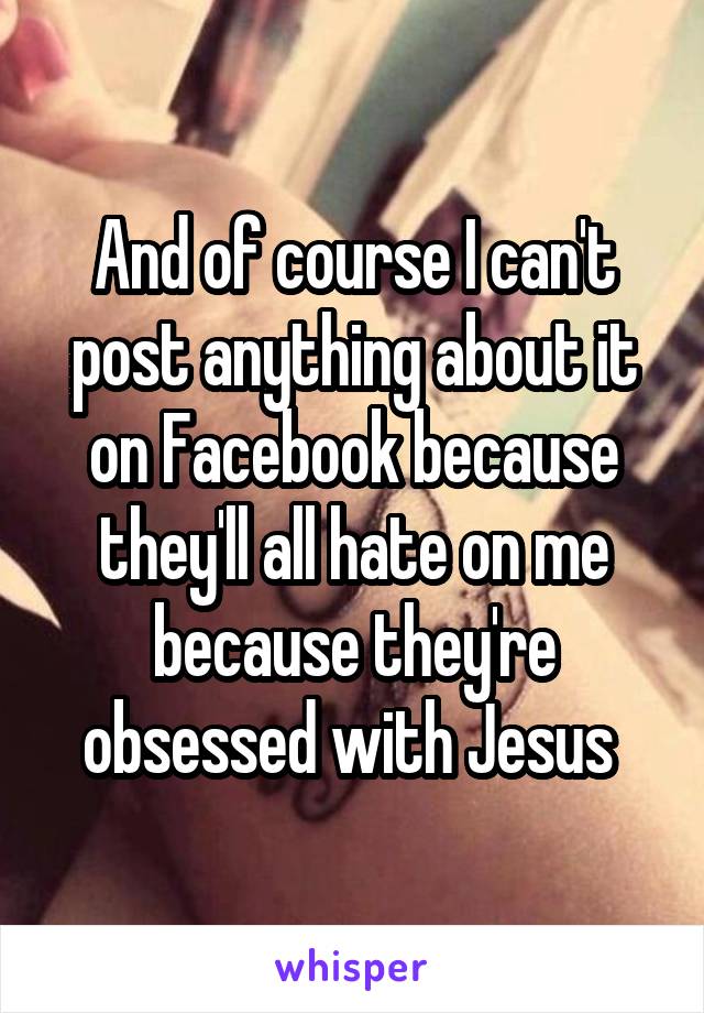 And of course I can't post anything about it on Facebook because they'll all hate on me because they're obsessed with Jesus 
